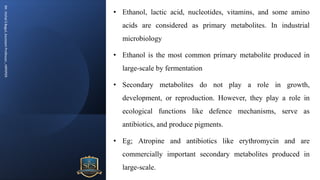 Mr.
Vishal
S
Bagul,
Assistant
Professor.,
HRPIPER
• Ethanol, lactic acid, nucleotides, vitamins, and some amino
acids are considered as primary metabolites. In industrial
microbiology
• Ethanol is the most common primary metabolite produced in
large-scale by fermentation
• Secondary metabolites do not play a role in growth,
development, or reproduction. However, they play a role in
ecological functions like defence mechanisms, serve as
antibiotics, and produce pigments.
• Eg; Atropine and antibiotics like erythromycin and are
commercially important secondary metabolites produced in
large-scale.
 