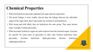 Chemical Properties
• With acid hydrolysis glycoside separated into sugar and non-sugar parts.
• The acetal linkage is more readily cleaved than the linkage between the individual
sugars of the sugar chain. But C-glycosides are resistant to acid hydrolysis.
• With strong and mild alkali, they are hydrolyses the ester group. They open lactone
rings. Example: Cardiac glycosides.
• With enzymatic hydrolysis sugars are splits stepwise from the terminal sugars. Enzymes
are specific for some types of glycosides to split. Like Emulsin hydrolyses beta-
glycosides, Invertase hydrolyses alpha-glycosides, Myrosin hydrolyses
sulphurglycosides etc.
 