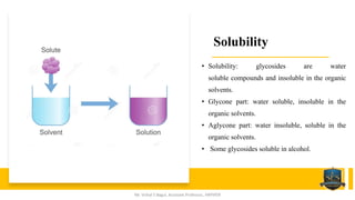 Solubility
• Solubility: glycosides are water
soluble compounds and insoluble in the organic
solvents.
• Glycone part: water soluble, insoluble in the
organic solvents.
• Aglycone part: water insoluble, soluble in the
organic solvents.
• Some glycosides soluble in alcohol.
Mr. Vishal S Bagul, Assistant Professor., HRPIPER
 