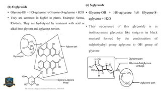 (b) O-glycoside
• Glycone-OH + HO-aglycone ¾ Glycone-O-aglycone + H2O
• They are common in higher in plants. Example: Senna,
Rhubarb. They are hydrolysed by treatment with acid or
alkali into glycone and aglycone portion.
Mr. Vishal S Bagul, Assistant Professor., HRPIPER
(c) S-glycoside
• Glycone-OH + HS–aglycone ¾® Glycone-S-
aglycone + H2O
• They occurrence of this glycoside is in
isothiacyanate glycoside like sinigirin in black
mustard formed by the condensation of
sulphohydryl group aglycone to OH group of
glycone
 