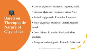 Based on
Therapeutic
Nature of
Glycoside:
• Cardiac glycoside: Examples: Digitalis, Squill.
• Laxative glycoside: Examples: Senna, Aloe.
• Anti-ulcer glycoside: Examples: Liquorice.
• Bitter glycoside: Examples: Chirata, Quassia
wood.
• Local irritant: Examples: Black and white
mustard.
• Analgesic and antipyretic: Example: Salix bark.
Mr. Vishal S Bagul, Assistant Professor., HRPIPER
 