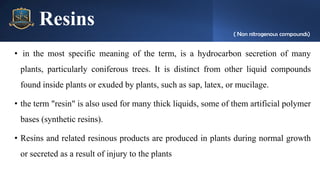 Resins
• in the most specific meaning of the term, is a hydrocarbon secretion of many
plants, particularly coniferous trees. It is distinct from other liquid compounds
found inside plants or exuded by plants, such as sap, latex, or mucilage.
• the term "resin" is also used for many thick liquids, some of them artificial polymer
bases (synthetic resins).
• Resins and related resinous products are produced in plants during normal growth
or secreted as a result of injury to the plants
( Non nitrogenous compounds)
 
