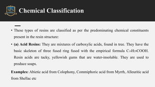 Chemical Classification
• These types of resins are classified as per the predominating chemical constituents
present in the resin structure:
• (a) Acid Resins: They are mixtures of carboxylic acids, found in tree. They have the
basic skeleton of three fused ring fused with the empirical formula C19H29COOH.
Resin acids are tacky, yellowish gums that are water-insoluble. They are used to
produce soaps.
Examples: Abietic acid from Colophony, Commiphoric acid from Myrrh, Alleuritic acid
from Shellac etc
 