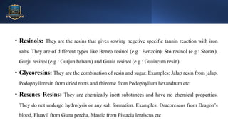 Mr.
Vishal
S
Bagul,
Assistant
Professor.,
HRPIPER
• Resinols: They are the resins that gives sowing negetive specific tannin reaction with iron
salts. They are of different types like Benzo resinol (e.g.: Benzoin), Sto resinol (e.g.: Storax),
Gurju resinol (e.g.: Gurjun balsam) and Guaia resinol (e.g.: Guaiacum resin).
• Glycoresins: They are the combination of resin and sugar. Examples: Jalap resin from jalap,
Podophylloresin from dried roots and rhizome from Podophyllum hexandrum etc.
• Resenes Resins: They are chemically inert substances and have no chemical properties.
They do not undergo hydrolysis or any salt formation. Examples: Dracoresens from Dragon’s
blood, Fluavil from Gutta percha, Mastic from Pistacia lentiscus etc
 