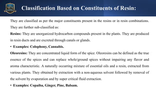 They are classified as per the major constituents present in the resins or in resin combinations.
They are further sub-classified as:
Resins: They are unorganized hydrocarbon compounds present in the plants. They are produced
in resin ducts and are excreted through canals or glands.
• Examples: Colophony, Cannabis.
Oleoresins: They are concentrated liquid form of the spice. Oleoresins can be defined as the true
essence of the spices and can replace whole/ground spices without impairing any flavor and
aroma characteristic. A naturally occurring mixture of essential oils and a resin, extracted from
various plants. They obtained by extraction with a non-aqueous solvent followed by removal of
the solvent by evaporation and by super critical fluid extraction.
• Examples: Copaiba, Ginger, Pine, Balsam.
Classification Based on Constituents of Resin:
 