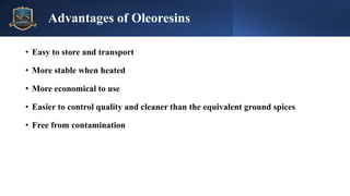 • Easy to store and transport
• More stable when heated
• More economical to use
• Easier to control quality and cleaner than the equivalent ground spices
• Free from contamination
Advantages of Oleoresins
 
