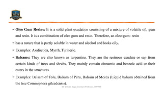 • Oleo Gum Resins: It is a solid plant exudation consisting of a mixture of volatile oil, gum
and resin. It is a combination of oleo gum and resin. Therefore, an oleo-gum- resin
• has a nature that is partly soluble in water and alcohol and looks oily.
• Examples: Asafoetida, Myrrh, Turmeric.
• Balsams: They are also known as turpentine. They are the resinous exudate or sap from
certain kinds of trees and shrubs. They mainly contain cinnamic and benzoic acid or their
esters in the structures.
• Examples: Balsam of Tolu, Balsam of Peru, Balsam of Mecca (Liquid balsam obtained from
the tree Commiphora gileadensis).
Mr. Vishal S Bagul, Assistant Professor., HRPIPER
 