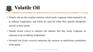 Volatile Oil
• Volatile oils are the complex mixtures which easily evaporate when exposed to air
at ordinary temperature, and which are used for either their specific therapeutic
activity or their aroma.
• Volatile (Latin volare) or ethereal oils indicate that they easily evaporate on
exposure to air at ordinary temperature.
• Essential oils (Latin essentia) represents the essences or odoriferous constituents
of the plants.
Mr. Vishal S Bagul, Assistant Professor., HRPIPER
 