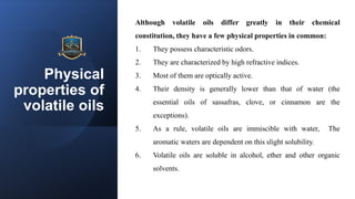 Physical
properties of
volatile oils
Although volatile oils differ greatly in their chemical
constitution, they have a few physical properties in common:
1. They possess characteristic odors.
2. They are characterized by high refractive indices.
3. Most of them are optically active.
4. Their density is generally lower than that of water (the
essential oils of sassafras, clove, or cinnamon are the
exceptions).
5. As a rule, volatile oils are immiscible with water, The
aromatic waters are dependent on this slight solubility.
6. Volatile oils are soluble in alcohol, ether and other organic
solvents.
 