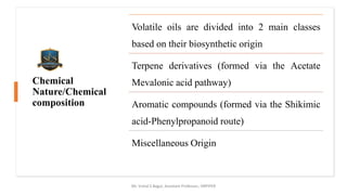 Chemical
Nature/Chemical
composition
Mr. Vishal S Bagul, Assistant Professor., HRPIPER
Volatile oils are divided into 2 main classes
based on their biosynthetic origin
Terpene derivatives (formed via the Acetate
Mevalonic acid pathway)
Aromatic compounds (formed via the Shikimic
acid-Phenylpropanoid route)
Miscellaneous Origin
 