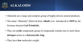 ALKALOIDS
• Alkaloids are a large and complex group of highly diverse natural products.
• The name "alkaloids" (Derived from Alkali) was introduced in 1819 by the
German chemist Carl Friedrich.
• They are cyclic compounds group of compounds contain one or more basic
nitrogen atoms in a heterocyclic ring.
• They have low molecular weight.
 