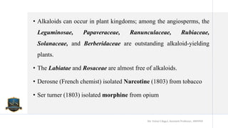 • Alkaloids can occur in plant kingdoms; among the angiosperms, the
Leguminosae, Papaveraceae, Ranunculaceae, Rubiaceae,
Solanaceae, and Berberidaceae are outstanding alkaloid-yielding
plants.
• The Labiatae and Rosaceae are almost free of alkaloids.
• Derosne (French chemist) isolated Narcotine (1803) from tobacco
• Ser turner (1803) isolated morphine from opium
Mr. Vishal S Bagul, Assistant Professor., HRPIPER
 
