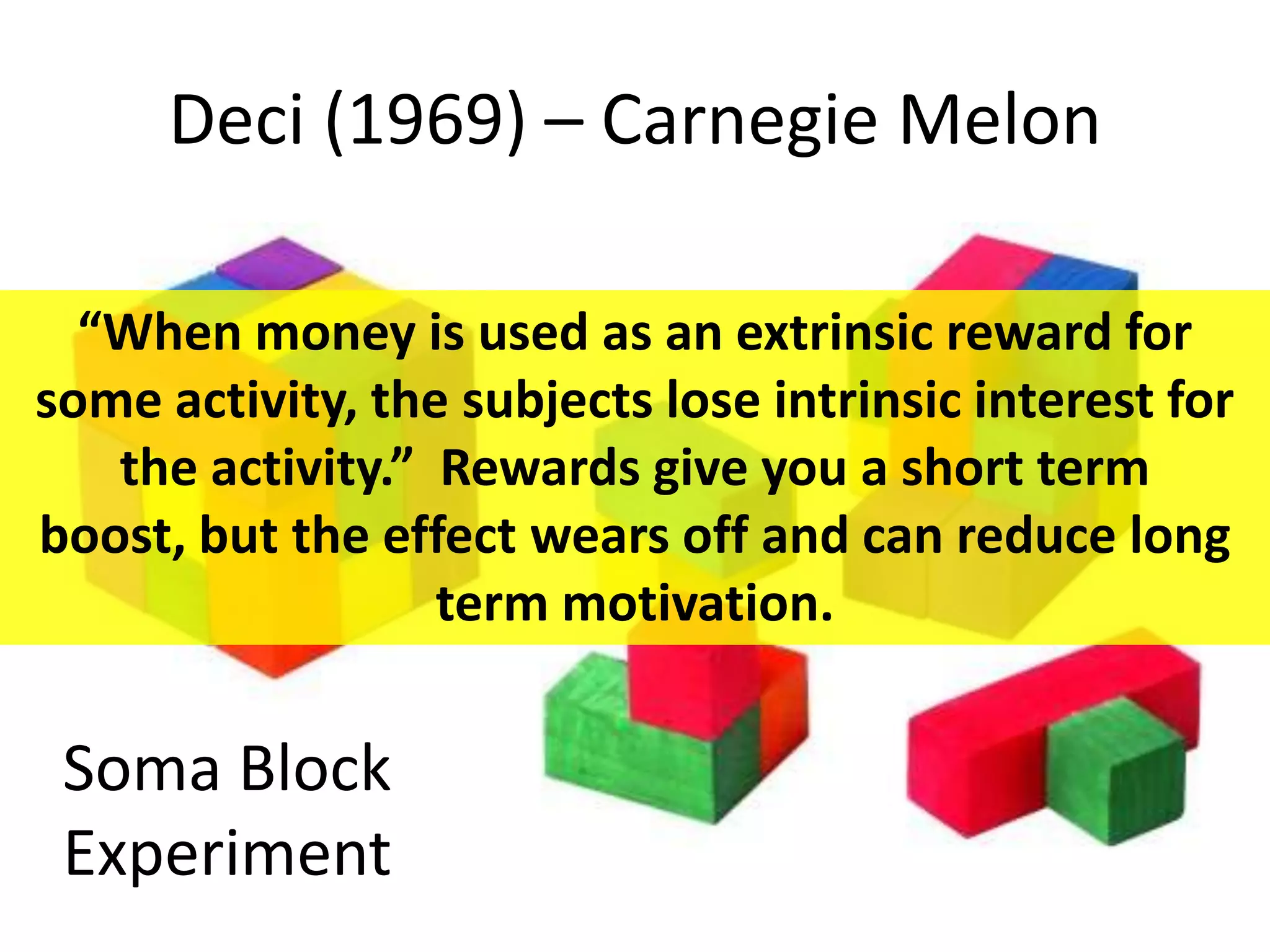 Deci (1969) – Carnegie Melon
Soma Block
Experiment
“When money is used as an extrinsic reward for
some activity, the subjects lose intrinsic interest for
the activity.” Rewards give you a short term
boost, but the effect wears off and can reduce long
term motivation.
 