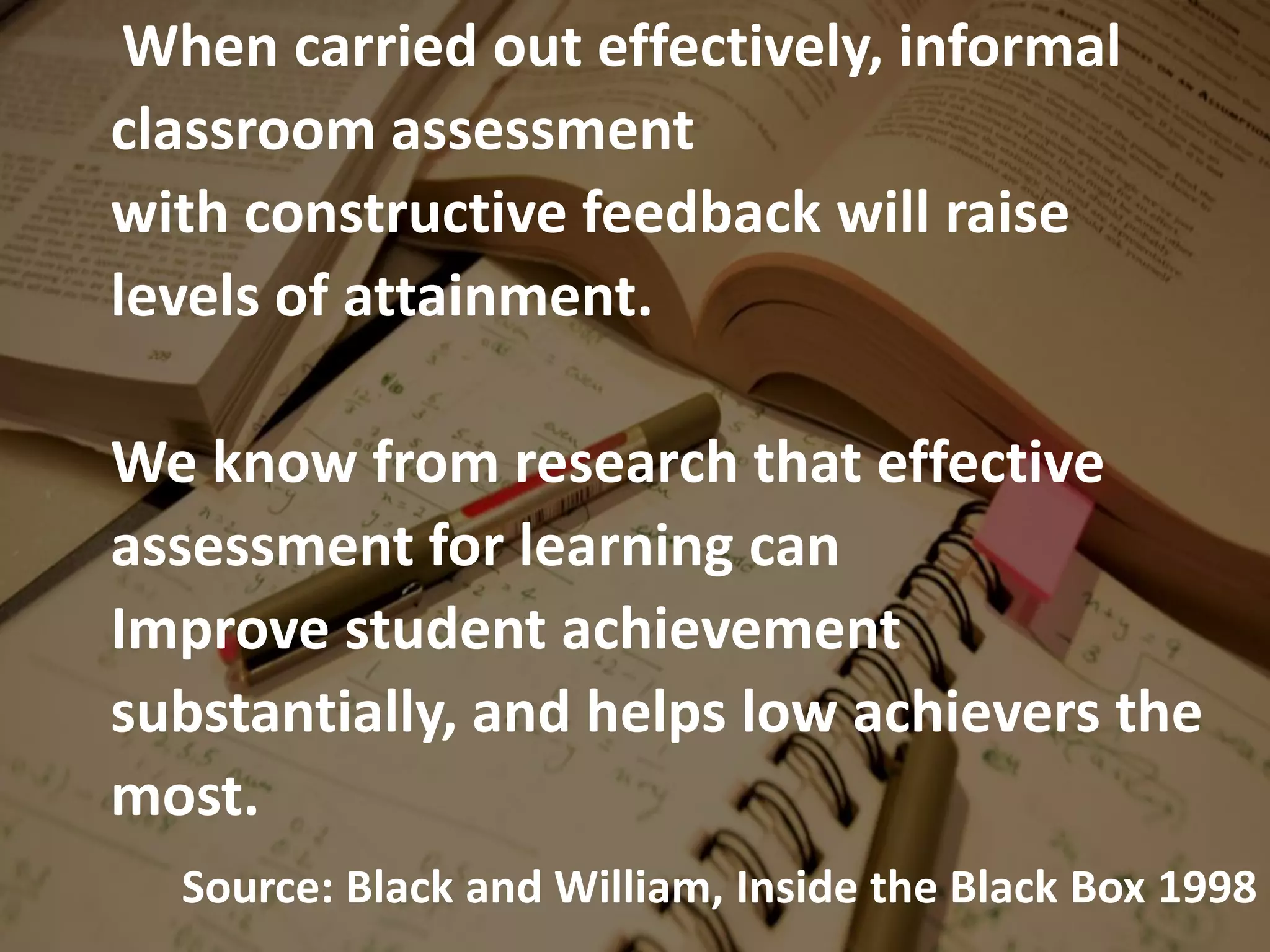 When carried out effectively, informal
classroom assessment
with constructive feedback will raise
levels of attainment.
We know from research that effective
assessment for learning can
Improve student achievement
substantially, and helps low achievers the
most.
Source: Black and William, Inside the Black Box 1998
 