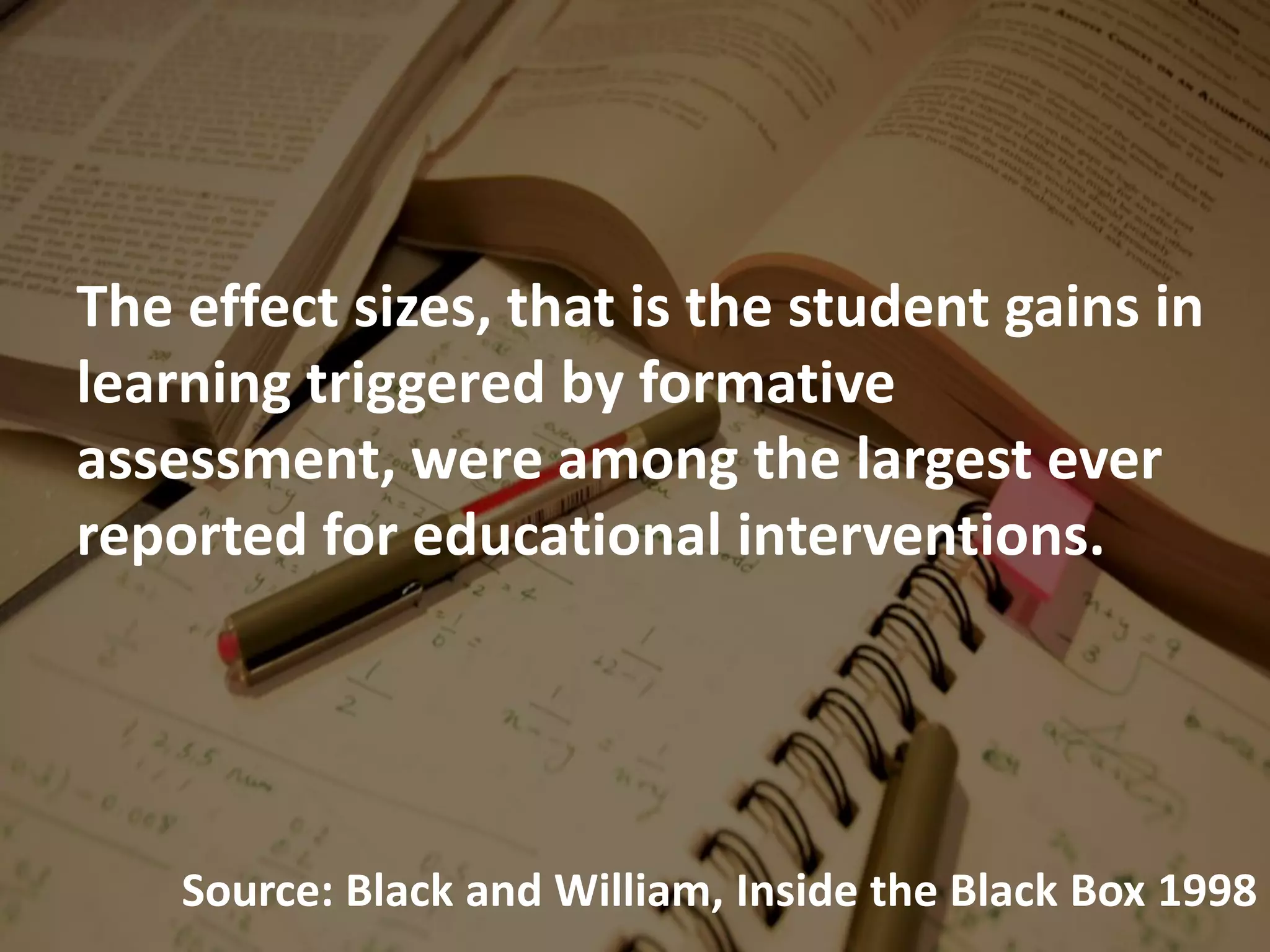 The effect sizes, that is the student gains in
learning triggered by formative
assessment, were among the largest ever
reported for educational interventions.
Source: Black and William, Inside the Black Box 1998
 