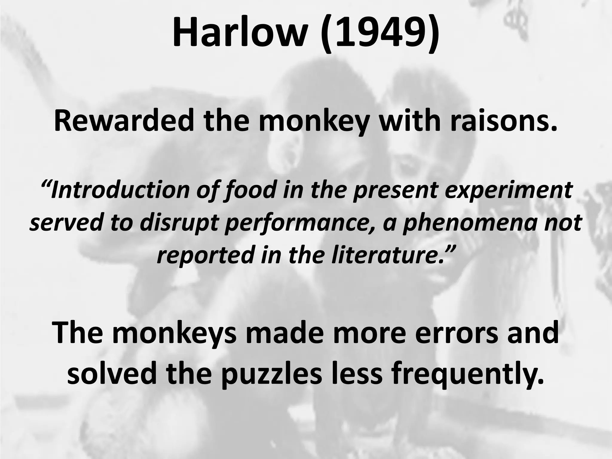 2
Harlow (1949)
Rewarded the monkey with raisons.
“Introduction of food in the present experiment
served to disrupt performance, a phenomena not
reported in the literature.”
The monkeys made more errors and
solved the puzzles less frequently.
 