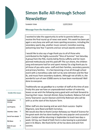 Summer term
Simon Balle All-through School
Newsletter
Message from the Headteacher
Inside this issue:
Headteachers
message
1
Lost Property 2
Columbus Cubes 2
End of Term details 3
PSA News 3
Dates for your
diary
4
I wanted to take the opportunity to write to parents before you
receive the final round up of news next week. This week has been yet
again a very busy one with yet more sporting occasions, including the
secondary sports day, another music concert, transition evening,
welcoming new Year 7 parents and our annual awards ceremony.
I would like to also say a huge thank you to all of those who
contributed to the highly successful “Slice of Summer” last Saturday.
A group from the PSA, mainly led by Penny Lafferty and her team
planned meticulously and this paid off! The sun shone, the children
sang and everyone had fun and spent money! So a big thank you to
all those of you who came- staff and their families, secondary parents
and primary families. It is fast becoming a true all-through school
event with a marvellous cake stall run by Jane Johnston and the Year
8s, and music from secondary students. Although not all bills in, the
wonderful sum of over £5000 seems to have been mentioned! Well
done to everyone.
Traditionally we say goodbye to a number of staff at this time of year.
Firstly this year we have an unprecedented number of maternity
leaves so we wish the following every good wish and look forward to
hearing their news- Hannah Ahmet, Daisy Coulbeck, Rebecca Fish and
Jenny Townsend. Lauren Davison and Emily Robinson who will be
with us at the start of the Autumn Term.
Other staff are also leaving and we wish them success- Sophie
Wigmore, Jane Reed and Beth Cornelius.
We would also like to thank Carolyn Kellaway our Head of Science for
the great work she has done leading this very popular and successful
team. Carolyn will be returning in September to teach two days a
week. Ed Coy, our Head of Sixth Form is also leaving to a promoted
post in St Albans. We thank Ed for all he has done and wish him
success.
12/07/2019
 