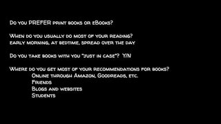 Do you PREFER print books or eBooks?
When do you usually do most of your reading?
early morning, at bedtime, spread over the day
Do you take books with you "just in case"? Y/N
Where do you get most of your recommendations for books?
Online through Amazon, Goodreads, etc.
Friends
Blogs and websites
Students
 