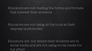 Educators are not reading the forms and formats
that interest their students
Educators are not using all the tools at their
disposal (audiobooks)
Educators are not where their students are in
social media and are not using social media for
full effect
 