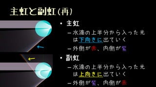 主虹と副虹(再)
• 主虹
– 水滴の上半分から入った光
は下向きに出ていく
– 外側が赤、内側が紫
• 副虹
– 水滴の上半分から入った光
は上向きに出ていく
– 外側が紫、内側が赤
 