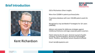 PATENT MARKET DATA
ACTIONABLE ANALYTICS
Kent Richardson
CEO of Richardson Oliver Insights
More than $100M in patent purchases/sales
Proprietary database with over 150,000 patent assets for
sale
Recognized as top worldwide IP strategists for 10+ years
(IAM300)
Advisor and analyst for defensive strategies against
Intellectual Ventures and large corporate patent asserters
Patent attorney for 25 years. General counsel of public
company. Formerly Rambus, Numerical Technologies,
Sezmi, Thinkfire, and Wilson Sonsini Goodrich & Rosati
Email: kent@roipatents.com
Brief Introduction
(C) 2019 Richardson Oliver Insights LLC 3
 