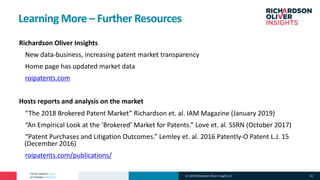 PATENT MARKET DATA
ACTIONABLE ANALYTICS
Learning More – Further Resources
°Richardson Oliver Insights
°New data-business, increasing patent market transparency
°Home page has updated market data
°roipatents.com
°Hosts reports and analysis on the market
°“The 2018 Brokered Patent Market” Richardson et. al. IAM Magazine (January 2019)
°“An Empirical Look at the ‘Brokered’ Market for Patents.” Love et. al. SSRN (October 2017)
°“Patent Purchases and Litigation Outcomes.” Lemley et. al. 2016 Patently-O Patent L.J. 15
(December 2016)
°roipatents.com/publications/
(C) 2019 Richardson Oliver Insights LLC 33
 