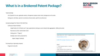 PATENT MARKET DATA
ACTIONABLE ANALYTICS
What Is in a Brokered Patent Package?
°Typical package
°List of patents for sale, applicable market, infringement analysis (claim chart), background on the seller
°Asking price, bid dates, special circumstances (license back, specific encumbrances)
°Example package from Patent Profit (Will Plut)
°Confluence Patent Portfolio
°Single family (15 US Patents and 7 open applications) relating to social network data aggregation. 2006 priority date
°Received July 2013. Sold October 2014
°Asking prices: “7 figures”
°Multiple claim charts presented for
° Apple, Google, Facebook
°Purchased by an operating company
°Fingerprint Cards AB
(C) 2019 Richardson Oliver Insights LLC 5
 