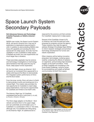 NASA
facts
National Aeronautics and Space Administration
Space Launch System
Secondary Payloads
SLS Advances Science and Technology:
CubeSat Payloads on NASA’s Artemis I
Mission
NASA’s new rocket, the Space Launch System
(SLS), will launch America into a new era of
exploration to destinations beyond Earth’s
orbit. In addition to demonstrating NASA’s new
heavy-lift capability and sending the Orion
spacecraft into deep space, SLS also has the
capability to carry CubeSats to deep space.
CubeSats are small, low-cost experiments not
much larger than a shoebox.
These secondary payloads may be science
and technology investigations or technology
demonstrations that help pave the way for
future, deep space human exploration.
On this first flight, known as Artemis I, SLS
will launch an uncrewed Orion spacecraft to a
stable orbit beyond the Moon to demonstrate
the integrated system performance of Orion
and the SLS rocket.
From the lunar vicinity, Orion will return to Earth
to demonstrate re-entry and landing prior to a
crewed flight. This mission also provides the
rare opportunity for CubeSats to reach deep
space destinations; most launch opportunities
for CubeSats are limited to low-Earth orbit.
The Artemis I flight has 10 CubeSats
manifested that are 6U in size (one U, or unit,
is 10 cm x 10 cm x 10 cm).
The Orion stage adapter on the Block 1 SLS
vehicle connects Orion to the upper stage
and can potentially accommodate up to 17
CubeSats in a combination of 6U or 12U sizes,
although only 10 CubeSats are riding along
on the Artemis I flight. An additional slot is
reserved for the avionics unit that controls
the CubeSats’ deployment in deep space.
Several of the CubeSats chosen to fly
on Artemis I are lunar-focused and were
proposed by programs across the agency.
These missions may help the agency
address Strategic Knowledge Gaps (SKGs)
to inform research strategies and prioritize
technology development for human and
robotic exploration.
Other missions will be testing innovative
propulsion technologies, studying space
weather, analyzing the effects of radiation
on organisms, and providing high-resolution
imagery of the Earth and Moon. Three
of these CubeSats are competing in the
Cube Quest Challenge, vying for prizes
for accomplishing such goals as farthest
communication to Earth from space.
The completed Orion stage adapter for the SLS rocket
for the Artemis I flight, with the mounting brackets for
CubeSats in their dispensers.
 