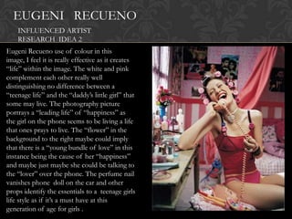 EUGENI RECUENO
    INFLUENCED ARTIST
    RESEARCH IDEA 2
Eugeni Recueno use of colour in this
image, I feel it is really effective as it creates
“life” within the image. The white and pink
complement each other really well
distinguishing no difference between a
“teenage life” and the “daddy‟s little girl” that
some may live. The photography picture
portrays a “leading life” of “happiness” as
the girl on the phone seems to be living a life
that ones prays to live. The “flower” in the
background to the right maybe could imply
that there is a “young bundle of love” in this
instance being the cause of her “happiness”
and maybe just maybe she could be talking to
the “lover” over the phone. The perfume nail
vanishes phone doll on the car and other
props identify the essentials to a teenage girls
life style as if it‟s a must have at this
generation of age for girls .
 