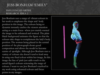 JESS BONHAM „EMILY‟
    INFLUENCED ARTIST
    RESEARCH IDEA 2
Jess Bonham uses a range of vibrant colours in
her work to emphases the shape and body
position in this image. The colours being so
dynamic instantly catches the viewers attention
acting as a main focus where jess mainly wanted
the image to be enhanced and noticed. The plain
black background animates the figure so that the
colours take shape to complement the lady‟s body
position. The woman being placed in the central
position of the photograph shows good
composition and allows the model to become
centre of spotlight. Although Jess Bonham uses a
variety of colours she doesn't tend to lend away
in using one fixed colour within her image, In this
image the line of pink just adds touch to the
actual figure‟s colours reiterating the range of
colours. I want to use Jess Bonham's method in
my work using enhanced colours and focus
points in my images.
 