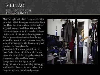 MEI TAO
   INFLUENCED ARTIST
   RESEARCH IDEA 2

Mei Tao style will relate to my second idea
in which I think I can gain inspiration from
her. Here she aims to show the lifestyle of
a typical teenager and there attitude. By
this image you can see the mindset reflects
on the state of her room showing no care
for her possessions leaving them laying
around her room in such a messy state, like
wise other teenagers. Mei Tao uses a good
consistency throughout her
photograph, The white painted room
boost‟s the cluster of clothes piled upon
inside the room. I feel the girl wearing the
contrasting white and blue creates
comparison to a teenagers mood
swing, Where one instance they are happy
and bubbly, However in such a short fuse
they can become moody and grumpy.
 