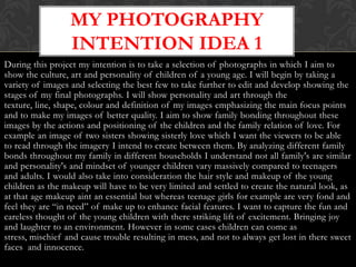 MY PHOTOGRAPHY
                  INTENTION IDEA 1
During this project my intention is to take a selection of photographs in which I aim to
show the culture, art and personality of children of a young age. I will begin by taking a
variety of images and selecting the best few to take further to edit and develop showing the
stages of my final photographs. I will show personality and art through the
texture, line, shape, colour and definition of my images emphasizing the main focus points
and to make my images of better quality. I aim to show family bonding throughout these
images by the actions and positioning of the children and the family relation of love. For
example an image of two sisters showing sisterly love which I want the viewers to be able
to read through the imagery I intend to create between them. By analyzing different family
bonds throughout my family in different households I understand not all family's are similar
and personality's and mindset of younger children vary massively compared to teenagers
and adults. I would also take into consideration the hair style and makeup of the young
children as the makeup will have to be very limited and settled to create the natural look, as
at that age makeup aint an essential but whereas teenage girls for example are very fond and
feel they are “in need” of make up to enhance facial features. I want to capture the fun and
careless thought of the young children with there striking lift of excitement. Bringing joy
and laughter to an environment. However in some cases children can come as
stress, mischief and cause trouble resulting in mess, and not to always get lost in there sweet
faces and innocence.
 