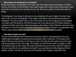 • What makes this photograph so successful?
Monika Zborowska is a photographer from Ireland. She loves taking portraits photographs of children
close up. Her portfolio of work consists of high quality images with a range of baby-friendly photos. Each
photo has its own texture and is exciting in its own way. She uses a variation of techniques within her
image.

The photograph I have chosen to talk about is very compelling to the eye it relates to the idea I have
have in mind. The use of photography in this image is really effect in the way Monika expresses her
photograph. The way the baby’s eyes is more in focus than the rest of the image gives the photograph
more depth when first looked at. What Monika does well is she captures part of the baby's features to
emphasis the effect more without stating the obvious to the audience. Most of Monika’s work tend to be a
sole figure of a child who's facial expressions come across as “sweet or innocent” or just generally “cute”.
I feel by using younger children as a base of my photographs it will be easier to express.

• How does it inspire my work?
The way in which Monika’s work influences me is that she is able to manipulate baby’s and young
children alone and together to express bond and character within a family tree. The constant use of
depth of field ensuring that there is more focus on parts of the girls face than others such as her eyes
and blurs gradually the rest of the image. This inspires me to do the same within my images to make
more features stand out than others. She doesn't generally bring out the colour inside her images as
much as I would like to but nonetheless she doesn't’t use a pale black and white background for her
qualities, but then I can add my own touch and individuality to the images to make them mine.
 