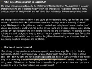 •   What makes this photograph so successful?
The above photograph was taking by the photographer Nikolay Dimitrov. Who expresses in teenager
photography using girls to express imagery within he's photographs. His portfolio consists of highly
produced photos all neatly detailed and well taken, Each optimizing a different teenage story to tell.


The photograph I have chosen above is of a young girl who seems to be my age, whereby she seems
to have no emotions but looks fixed into the camera lens creating a sense of insecurity of her self
image. Nikolay positions the girl in a way in which she is almost hiding behind her own shadow “arm”
using it as a pigment of shield which has a effect on how young girls are seen in society today. Nikolay
Dimitrov isn't a photographer who tends to lend on using bold and brave colours, He sticks to a normal
dull grey and black background using up as much space as possible to the audience eyes. The quality
of the photo is really detailed how one shade of the girl is white contrasting her shadow on the other
side making the photo ambiguous and hard to tell.


•   How does it inspire my work?
I feel Nikolay photographs inspire and encourage me in a number of ways. Not only do I think he
expresses he photos in a managitive way. He’s use of clear depth throughout the image is a focus
point I can I do in my work. The way in which he positions he’s model in such a way that it tells multiple
story’s is a clever way to advertise he photographs to he's target audience. I believe I can replicate
taking pieces of ideas from him. So that I can put myself in the girls shoes and show how I perceive a
teenage life to be or how I currently am as a teenager myself.
 
