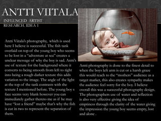ANTTI VIITALA
INFLUNCED ARTIST
RESEARCH. IDEA 1


Antti Viitala‟s photography, which is used
here I believe is successful. The fish tank
overlaid on top of the young boy who seems
to be lost in a “adventure at sea” creates a
unclear message of why the boy is sad. Antti‟s
use of texture for the background where it       Antti photography is done to the finest detail to
converts to being smooth from left to right      when the boys left arm is cut or a harsh graze
into being a rough darker texture this adds      this would reach to the “mothers” audience as a
variation to the image. The angle of the light   target market, this also creates sympathy makes
at the top of the tank contrasts with the        the audience feel sorry for the boy. I believe
texture I mentioned before. The young boy s      overall this was a successful photography design.
face seems very blank however you can            The photographers use of water and reflection
immediately gather thereto me as if he may       is also very effective giving the idea of
have “lost a friend” maybe that‟s why the fish   emptiness through the clarity of the water giving
is cut in two to represent the separation of     the impression the young boy seems empty, lost
them.                                            and alone .
 