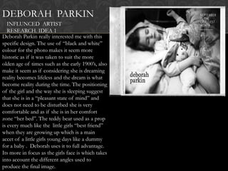 DEBORAH PARKIN
   INFLUNCED ARTIST
   RESEARCH. IDEA 1
Deborah Parkin really interested me with this
specific design. The use of “black and white”
colour for the photo makes it seem more
historic as if it was taken to suit the more
olden age of times such as the early 1900‟s, also
make it seem as if considering she is dreaming
reality becomes lifeless and the dream is what
become reality during the time. The positioning
of the girl and the way she is sleeping suggest
that she is in a “pleasant state of mind” and
does not need to be disturbed she is very
comfortable and as if she is in her comfort
zone “her bed”. The teddy bear used as a prop
is every much like the little girls “best friend”
when they are growing up which is a main
accet of a little girls young days like a dummy
for a baby . Deborah uses it to full advantage.
Its more in focus as the girls face is which takes
into account the different angles used to
produce the final image.
 