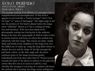 EOLO PERFIDO
 INFLUNCED ARTIST
 RESEARCH. IDEA 1
This portrait made by Eolo Perfido of a teenagers face is
straightforward and uncomplicated. At first look it
appears to just look like a “lonely teenager” who's “lost
for hope” or “sense of belonging”. The slight angle in the
way the position of the head is placed makes the image
more “child-like” almost as if she is seeking for help ,
love and attention . Eolo uses clear depth in his
photography making one focal point to the audience.
Being at her face also using depth of field in order to blur
in certain sections and focus on others this worked very
effectively with this image. The colours are plain simple
black and which create simplicity to the image how ever
the skilled use of make up using the deep dark colours to
deepen the eyes and the shape of the lips amongst the
pail facial colour of the skin, angle and the focus
emphases parts of the image increasing quality
immediately. but Eolo does add a hint of “brown texture”
towards the back of the photo in relation to the girls hair
colour. But all is not as it seems it could be a case
whereby this teenager is surviving of a waitress job hence
the uniform she is wearing .the image seems ambiguous .
 