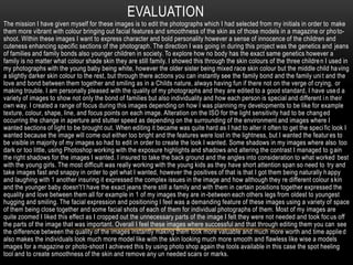 EVALUATION
The mission I have given myself for these images is to edit the photographs which I had selected from my initials in order to make
them more vibrant with colour bringing out facial features and smoothness of the skin as of those models in a magazine or pho to-
shoot. Within these images I want to express character and bold personality however a sense of innocence of the children and
cuteness enhancing specific sections of the photograph. The direction I was going in during this project was the genetics and jeans
of families and family bonds also younger children in society. To explore how no body has the exact same genetics however a
family is no matter what colour shade skin they are still family. I showed this through the skin colours of the three childre n I used in
my photographs with the young baby being white, however the older sister being mixed race skin colour but the middle child ha ving
a slightly darker skin colour to the rest, but through there actions you can instantly see the family bond and the family uni t and the
love and bond between them together and smiling as in a Childs nature, always having fun if there not on the verge of crying, or
making trouble. I am personally pleased with the quality of my photographs and they are edited to a good standard, I have use d a
variety of images to show not only the bond of families but also individuality and how each person is special and different i n their
own way. I created a range of focus during this images depending on how I was planning my developments to be like for example
texture, colour, shape, line, and focus points on each image. Alteration on the ISO for the light sensitivity had to be chang ed
occurring the change in aperture and stutter speed as depending on the surrounding of the environment and images where I
wanted sections of light to be brought out. When editing it became was quite hard as I had to alter it often to get the speci fic look I
wanted because the image will come out either too bright and the features were lost in the lightness, but I wanted the featur es to
be visible in majority of my images so had to edit in order to create the look I wanted. Some shadows in my images where also too
dark or too little, using Photoshop working with the exposure highlights and shadows and altering the contrast I managed to g ain
the right shadows for the images I wanted. I insured to take the back ground and the angles into consideration to what worked best
with the young girls. The most difficult was really working with the young kids as they have short attention span so need to try and
take images fast and snappy in order to get what I wanted, however the positives of that is that I got them being naturally h appy
and laughing with 1 another insuring it expressed the complex issues in the image and how although they re different colour s kin
and the younger baby doesn't’t have the exact jeans there still a family and with them in certain positions together expressed the
equality and love between them all for example in 1 of my images they are in-between each others legs from oldest to youngest
hugging and smiling. The facial expression and positioning I feel was a demanding feature of these images using a variety of space
of them being close together and some facial shots of each of them for individual photographs of them. Most of my images are
quite zoomed I liked this effect as I cropped out the unnecessary parts of the image I felt they were not needed and took foc us off
the parts of the image that was important. Overall I feel these images where successful and that through editing them you can see
the difference between the quality of the images instantly making them look more valuable and much more worth and time applie d
also makes the individuals look much more model like with the skin looking much more smooth and flawless like wise a models
images for a magazine or photo-shoot I achieved this by using photo shop again the tools available in this case the spot heeling
tool and to create smoothness of the skin and remove any un needed scars or marks.
 