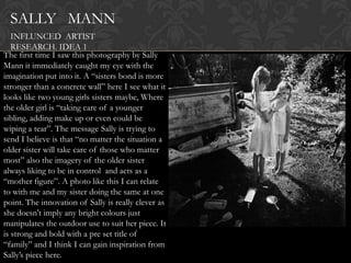 SALLY MANN
   INFLUNCED ARTIST
   RESEARCH. IDEA 1
The first time I saw this photography by Sally
Mann it immediately caught my eye with the
imagination put into it. A “sisters bond is more
stronger than a concrete wall” here I see what it
looks like two young girls sisters maybe, Where
the older girl is “taking care of a younger
sibling, adding make up or even could be
wiping a tear”. The message Sally is trying to
send I believe is that “no matter the situation a
older sister will take care of those who matter
most” also the imagery of the older sister
always liking to be in control and acts as a
“mother figure”. A photo like this I can relate
to with me and my sister doing the same at one
point. The innovation of Sally is really clever as
she doesn't imply any bright colours just
manipulates the outdoor use to suit her piece. It
is strong and bold with a pre set title of
“family” and I think I can gain inspiration from
Sally‟s piece here.
 