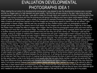 EVALUATION DEVELOPMENTAL
                                PHOTOGRAPHS IDEA 1
When viewing the out come of my developmental photographs I was pleased to see the development progress was a success
and felt my images were of a high standard and good quality. I felt that they all were aimed in the idea I was trying to port ray
and expressed it well in their own way. I was able to create this through idea’s and creativity by thinking of meanings behin d the
images I was trying to produce and how the pictures are still going to be effective and have a good visual appeal to them. In
order to create my developments I used a variety of techniques for example Photoshop the images further using images I have
taken of texture and using them layered on top of the images and changing the opacity to blend them as one almost. I also
used acetate in theses images I feel this was very successful as they created mystery within my photographs a sense of
thought and wonder making the viewers have to look deeply into the images and find what else there maybe be in the image
like hidden faces it creates the effect of images within images I feel this gives the photographs more quality and more inter est
making it much more then just a standard image. The acetate also has meaning behind it for example where they are place on
to another showing the jean connection between the three and how they are all still a family unit. Technique I used was the
copydex putting my images on material this created a textured look and quite I vintage edge to them I enjoyed using this as I
could play around with the material and take images in different positions I then edited them further again to bring out colo ur
and contrast. I feel all these are way of making an image more adequate. The colours which I used I feel played an important
role through to the images as it conveys more then just a colour it effects the mood of the image and could be used to repres ent
there characteristics or there tempers there mind set and generally what kind of person and image the picture is trying to
embody. In this case for 1 of my images of the oldest child I have used the colours yellow and orange I have chosen to displa y
these colours as I feel they are able to personify the young girl and her personality being bubble chatty and constantly happ y.
Using these approaches to my photographs I believe it was very useful and helped to make my images gain much more affect.
Using materials and different media helped to progress these photographs dramatically visually and meaningfully. I feel I cou ld
of used maybe more images of different younger children showing a variety of family bonds instead of just one how ever I did
want to express the different individuals between the one family unit. In all taking into account all my development photogra phs
for my idea two I feel they involve my aim of creating the family bond showing the share of jeans and how not everybody has t o
be they same colour in order to be family and to love equally also that not every family member is exactly the same and that
they have differences through personality and character looks features and figure of speech even although they may share the
same if not similar parents however love is what makes a family unit strong. Also I wanted the images to be natural so able t o
view them in there natural space and expression for e.g. their home and their facial expression on how they are really feelin g
not a smile that has been put on or pretend. Using children helped my photography skills as they do have a short attention sp an
and I needed to try and capture them in the moment most related or that was the look I was the going for in my project.
 