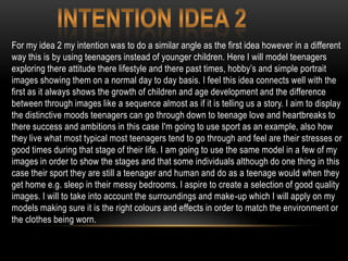 For my idea 2 my intention was to do a similar angle as the first idea however in a different
way this is by using teenagers instead of younger children. Here I will model teenagers
exploring there attitude there lifestyle and there past times, hobby’s and simple portrait
images showing them on a normal day to day basis. I feel this idea connects well with the
first as it always shows the growth of children and age development and the difference
between through images like a sequence almost as if it is telling us a story. I aim to display
the distinctive moods teenagers can go through down to teenage love and heartbreaks to
there success and ambitions in this case I'm going to use sport as an example, also how
they live what most typical most teenagers tend to go through and feel are their stresses or
good times during that stage of their life. I am going to use the same model in a few of my
images in order to show the stages and that some individuals although do one thing in this
case their sport they are still a teenager and human and do as a teenage would when they
get home e.g. sleep in their messy bedrooms. I aspire to create a selection of good quality
images. I will to take into account the surroundings and make-up which I will apply on my
models making sure it is the right colours and effects in order to match the environment or
the clothes being worn.
 