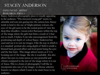 STACEY ANDERSON
   INFLUNCED ARTIST
   RESEARCH. IDEA 1
Stacey Anderson photography piece is visually appealing
to the audience. “The innocent young girl” seems so
adorable and cute just gazing into the camera lens. Stacey
tends to lend to the use of bright primary colours, the
eyes of the girl seem to be the central point of view the
deep blue cloudless /ocean color fluctuates within the top
of the image where the girls hair hints a touch of it but
not so much. I believe I can take encouragement from the
positioning and depth of colour Stacey Anderson has
used and use it to suit my images. I like the way in which it
is a standard portrait also using depth of field to credit a
blurred back ground effect and focal point being the eyes
and the fine hairs . This image almost seems as if it is
looming out of the image like she is touchable this also
allows her eyes to come across as very powerful and
vibrant compared to the rest of the image where it is out
of focus. This is a form of photography I will like to
incorporate into one of my images to choose selective
features or objects which I want to be main focus to my
audience .
 