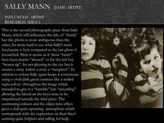 SALLY MANN                      (SAME ARTIST)

 INFLUNCED ARTIST
 RESEARCH. IDEA 1
This is the second photography piece from Sally
Mann, which still influences the title of “family‟
but this photo is more ambiguous than the
other, Its more hard to see what Sally's main
focal point is here compared to the last photo I
researched. Here it seems as if these “twins”
have been maybe “abused” or for the left boy
“beaten up”. Its not pleasing to the eye but it
creates a story within a story a “inception”. In
relation to colour Sally again keeps it consistence
using a vivid dark green contrast like a settled
sepia colour throughout the image which
intended to give it a “humble” but “unsettling”
allowing the blood on the boys nose to be
empathized towards the final piece. The
contrasting colours and the olden time effect
gives a dull quite upsetting atmosphere which
corresponds with the expression on their face‟s
seeming quite helpless and calling for help .
 