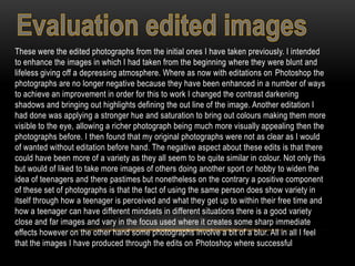 These were the edited photographs from the initial ones I have taken previously. I intended
to enhance the images in which I had taken from the beginning where they were blunt and
lifeless giving off a depressing atmosphere. Where as now with editations on Photoshop the
photographs are no longer negative because they have been enhanced in a number of ways
to achieve an improvement in order for this to work I changed the contrast darkening
shadows and bringing out highlights defining the out line of the image. Another editation I
had done was applying a stronger hue and saturation to bring out colours making them more
visible to the eye, allowing a richer photograph being much more visually appealing then the
photographs before. I then found that my original photographs were not as clear as I would
of wanted without editation before hand. The negative aspect about these edits is that there
could have been more of a variety as they all seem to be quite similar in colour. Not only this
but would of liked to take more images of others doing another sport or hobby to widen the
idea of teenagers and there pastimes but nonetheless on the contrary a positive component
of these set of photographs is that the fact of using the same person does show variety in
itself through how a teenager is perceived and what they get up to within their free time and
how a teenager can have different mindsets in different situations there is a good variety
close and far images and vary in the focus used where it creates some sharp immediate
effects however on the other hand some photographs involve a bit of a blur. All in all I feel
that the images I have produced through the edits on Photoshop where successful
 