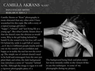 CAMILLA AKRANS “KATE”
     INFLUENCED ARTIST
     RESEARCH IDEA 2
Camilla Akrans or “Kate” photography is
more obscured than any other artist I have
researched for this topic. She tells a story of
a typical teenage girl who's
“happy”, “vibrant” and “just living life at a
young age”. But what Camilla Akrans does is
that she doesn't state the obvious as would
some, Why is the girl hiding behind her
hands? Is she scared to let her true self out?
Or behind the smile is a girl full of secrets
, as if she is 2 different people maybe and the
one on the outside isn't as confident and
happy as in reality the real her not the cover
up. The simple use of colours doesn't need
to be bold and extravagant here she uses just
plain black and white, the dark background          The background being black and plain makes
may introduce a sense of “security” behind          her more instantly visible to the viewers ill like
her life. Although the image is vague it is still   to use this techniques in some of my
a vigorous photography piece of a                   photographs during my project.
 