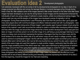 Development photographs
I am extremely impressed with the out comes of all my developmental photographs for my idea 2. Each of my
images produced are effective and convey the teenage lifestyle or moments teenagers all go through during
times in their life. After editation some of the images seemed a little similar however on the other hand after these
images had been developed you can see the strong factors of each images and the development enhanced the
individuality of each one using a range of methods to create creative, artistic but professional looking images. The
colours used now vary and the designs of the images have developed a sense of originality in all my
photographs. During these developments I used Photoshop allot more then the previous idea I got to grips with
many tools played about with it and found designs and effects I believed worked well with my photographs. I also
explored with textures when doing some of these images I used copydex again however instead of just using the
texture of the material I used I also scrunched the material to create a crimpled effect developing defined shapes
and lines within the image and around the image almost like a frame another development I have used paint and
taken an image of it and then joined it on to the other image of my self being a young teenager listening to music
laying in a messy room environment expressing the laziness of teenagers how they love there music and the
brush strokes of art to show the artistic side of my self where I enjoy art and I study in college currently. I also
used my camera to re-photograph images I did this with the copydex and with paper scrunched up to produce a
textured affect were it almost seems like it can be felt once touched but you cannot I've also used a repeat and
stretch of the same image and used them together to create another imagery I particularly liked this effect as it
gave the image something some of the others never had. I also used a technique by taking pictures of sections
of an image and print them then going them together as separate images to create the original image again
producing a joiner. Then editing further brought out colours and enhance the image. I really enjoyed developing
these photographs and seeing my end product of each image makes me pleased with the effort put in as it
resulted with an end of twenty different exciting and interesting outcomes expressing the intention of my idea 2
from the beginning. Overall the images for me I feel were rewarding.
 