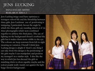 JENS LUCKING
     INFLUENCED ARTIST
     RESEARCH IDEA 2
Jens Lucking image used here optimizes a
teenagers school life and the friendship between
three girls. Jens Luckman use of positioning is
intriguing, I particularly favour the angle by
which the three girls are standing almost as if its
three photographs which were combined
together to achieve this final piece. The use of
lighting on the background doesn't overhaul the
girls but it makes them more visible to the eye.
The colours are keep constant from left to right
meaning no variation. Overall I think Jens
Lucking design is alright if there's one thing I
can take from this design is the positioning of
the girls maybe I can manipulate and position
my teenager‟s in a similar style. I also like the
way in which Jen has dressed the girls in
matching shirts to show equality maybe and the
colour purple really stands out against the light
beigebrown background .
 