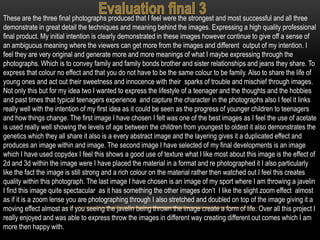 These are the three final photographs produced that I feel were the strongest and most successful and all three
demonstrate in great detail the techniques and meaning behind the images. Expressing a high quality professional
final product. My initial intention is clearly demonstrated in these images however continue to give off a sense of
an ambiguous meaning where the viewers can get more from the images and different output of my intention. I
feel they are very original and generate more and more meanings of what I maybe expressing through the
photographs. Which is to convey family and family bonds brother and sister relationships and jeans they share. To
express that colour no effect and that you do not have to be the same colour to be family. Also to share the life of
young ones and act out their sweetness and innocence with their sparks of trouble and mischief through images.
Not only this but for my idea two I wanted to express the lifestyle of a teenager and the thoughts and the hobbies
and past times that typical teenagers experience and capture the character in the photographs also I feel it links
really well with the intention of my first idea as it could be seen as the progress of younger children to teenagers
and how things change. The first image I have chosen I felt was one of the best images as I feel the use of acetate
is used really well showing the levels of age between the children from youngest to oldest it also demonstrates the
genetics which they all share it also is a every abstract image and the layering gives it a duplicated effect and
produces an image within and image. The second image I have selected of my final developments is an image
which I have used copydex I feel this shows a good use of texture what I like most about this image is the effect of
2d and 3d within the image were I have placed the material in a format and re photographed it I also particularly
like the fact the image is still strong and a rich colour on the material rather then watched out I feel this creates
quality within this photograph. The last image I have chosen is an image of my sport where I am throwing a javelin
I find this image quite spectacular as it has something the other images don’t I like the slight zoom effect almost
as if it is a zoom lense you are photographing through I also stretched and doubled on top of the image giving it a
moving effect almost as if you seeing the javelin being thrown the image create a form of life. Over all this project I
really enjoyed and was able to express throw the images in different way creating different out comes which I am
more then happy with.
 