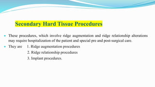 Secondary Hard Tissue Procedures
 These procedures, which involve ridge augmentation and ridge relationship alterations
may require hospitalization of the patient and special pre and post-surgical care.
 They are 1. Ridge augmentation procedures
2. Ridge relationship procedures
3. Implant procedures.
 