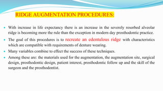 RIDGE AUGMENTATION PROCEDURES:
 With increase in life expectancy there is an increase in the severely resorbed alveolar
ridge is becoming more the rule than the exception in modern day prosthodontic practice.
 The goal of this procedures is to recreate an edentulous ridge with characteristics
which are compatible with requirements of denture wearing.
 Many variables combine to effect the success of these techniques.
 Among these are: the materials used for the augmentation, the augmentation site, surgical
design, prosthodontic design, patient interest, prosthodontic follow up and the skill of the
surgeon and the prosthodontist.
 